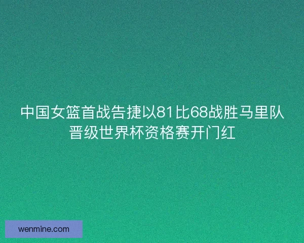 中国女篮首战告捷以81比68战胜马里队晋级世界杯资格赛开门红