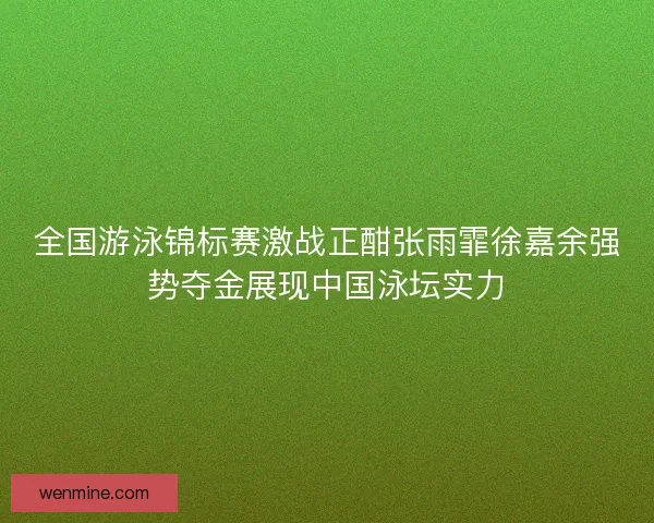 全国游泳锦标赛激战正酣张雨霏徐嘉余强势夺金展现中国泳坛实力
